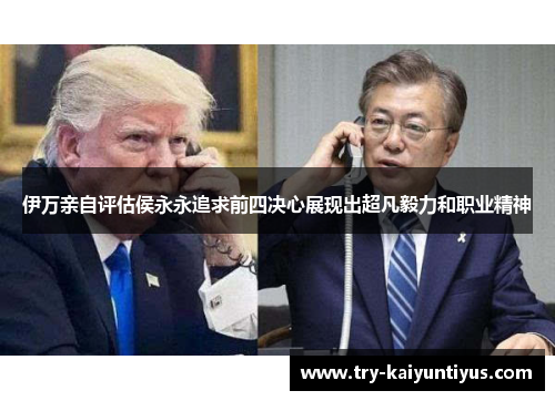 伊万亲自评估侯永永追求前四决心展现出超凡毅力和职业精神