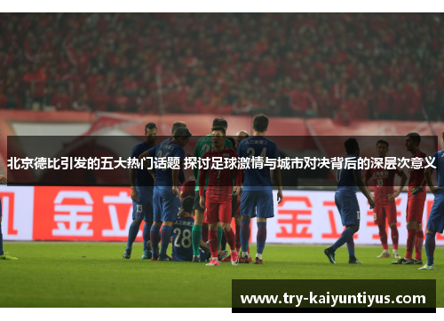 北京德比引发的五大热门话题 探讨足球激情与城市对决背后的深层次意义