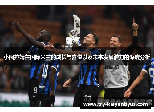 小图拉姆在国际米兰的成长与喜悦以及未来发展潜力的深度分析