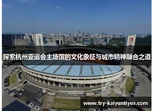 探索杭州亚运会主场馆的文化象征与城市精神融合之道