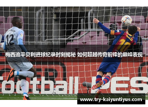 梅西追平贝利进球纪录时刻揭秘 如何超越传奇前锋的巅峰表现