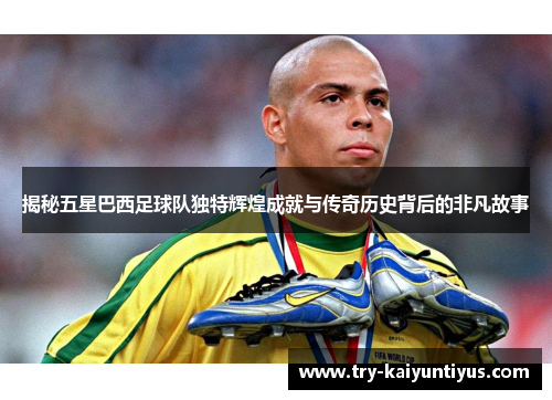 揭秘五星巴西足球队独特辉煌成就与传奇历史背后的非凡故事