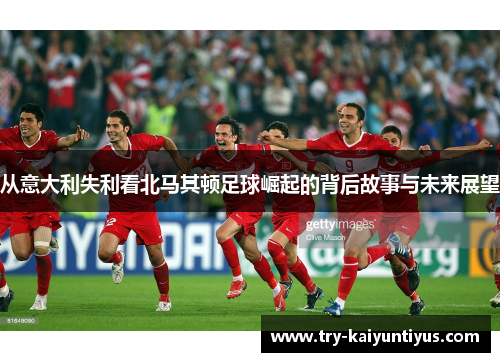 从意大利失利看北马其顿足球崛起的背后故事与未来展望