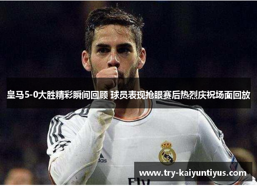 皇马5-0大胜精彩瞬间回顾 球员表现抢眼赛后热烈庆祝场面回放