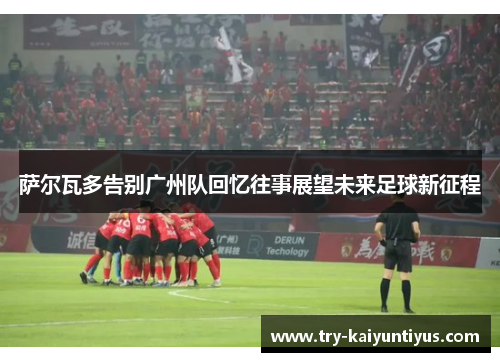 萨尔瓦多告别广州队回忆往事展望未来足球新征程