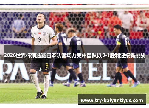 2026世界杯预选赛日本队客场力克中国队以3-1胜利迎接新挑战