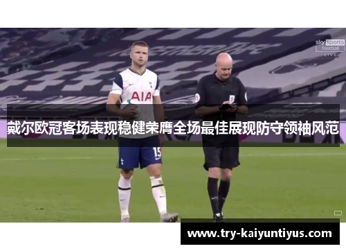 戴尔欧冠客场表现稳健荣膺全场最佳展现防守领袖风范 戴尔欧冠客场表现稳健荣膺全场最佳展现防守领袖风范